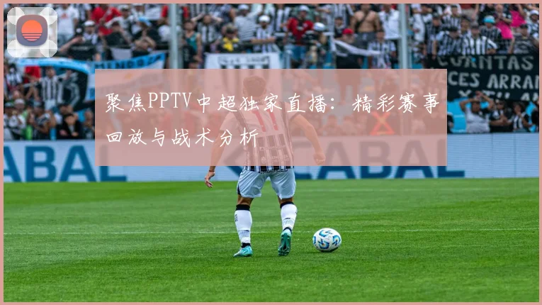 聚焦PPTV中超独家直播：精彩赛事回放与战术分析