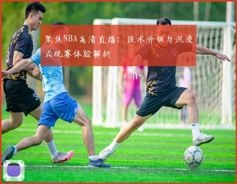 聚焦NBA高清直播：技术升级与沉浸式观赛体验解析