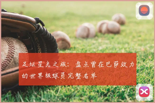 足坛星光之旅：盘点曾在巴萨效力的世界级球员完整名单