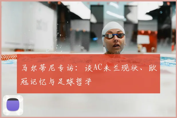 马尔蒂尼专访：谈AC米兰现状、欧冠记忆与足球哲学