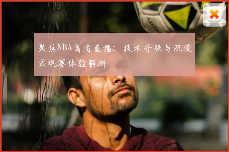 聚焦NBA高清直播：技术升级与沉浸式观赛体验解析